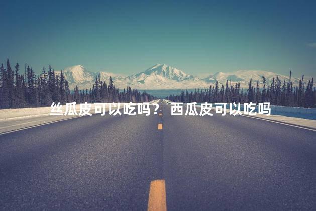 丝瓜皮可以吃吗？ 西瓜皮可以吃吗